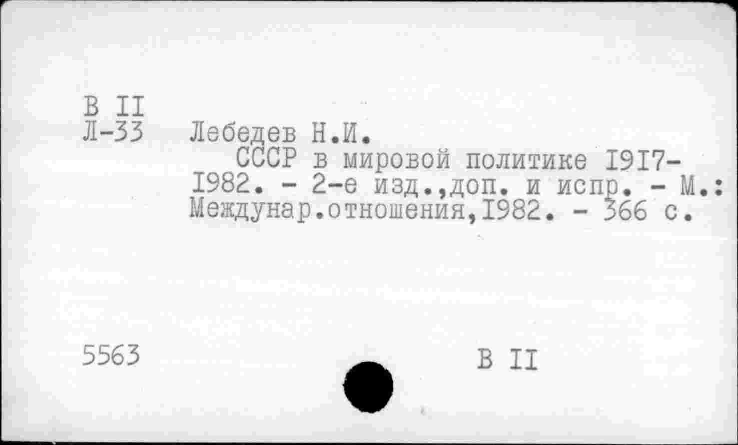 ﻿В II
Л-33 Лебедев Н.И.
СССР в мировой политике 1917-1982. - 2-е изд.,доп. и испр. - М.: Междунар.отношения,1982. - 366 с.
5563
В II